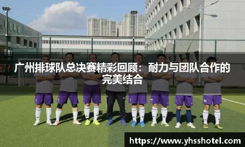 广州排球队总决赛精彩回顾：耐力与团队合作的完美结合