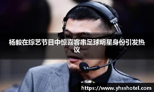 杨毅在综艺节目中惊喜客串足球明星身份引发热议